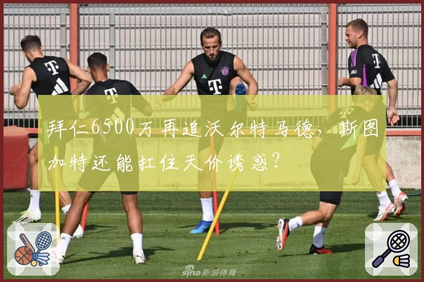拜仁6500万再追沃尔特马德,斯图加特还能扛住天价诱惑?