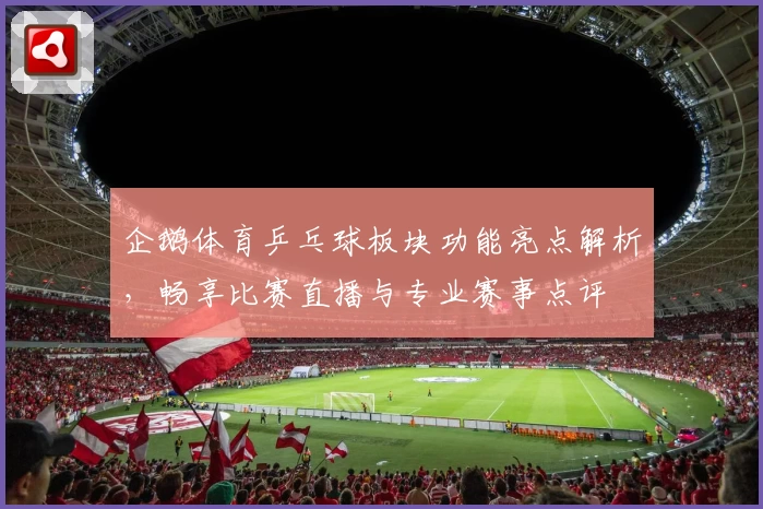 企鹅体育乒乓球板块功能亮点解析，畅享比赛直播与专业赛事点评