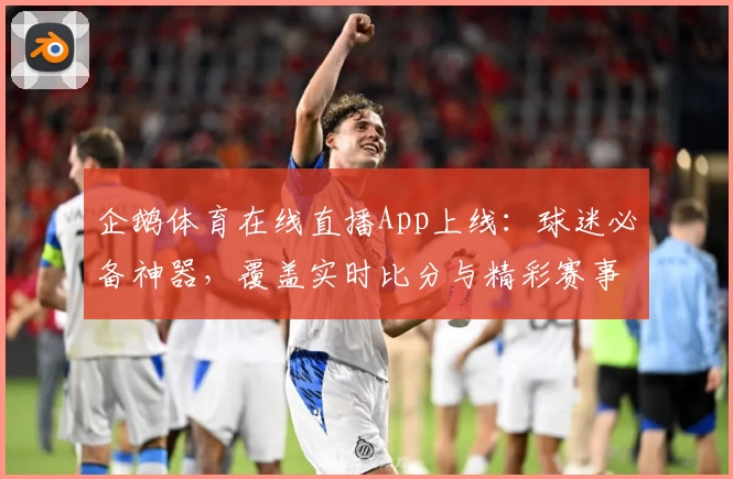 企鹅体育在线直播App上线：球迷必备神器，覆盖实时比分与精彩赛事