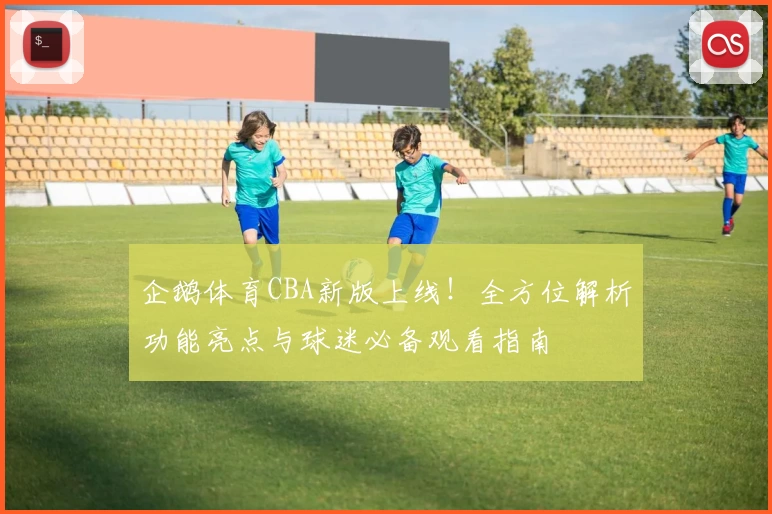 企鹅体育CBA新版上线！全方位解析功能亮点与球迷必备观看指南