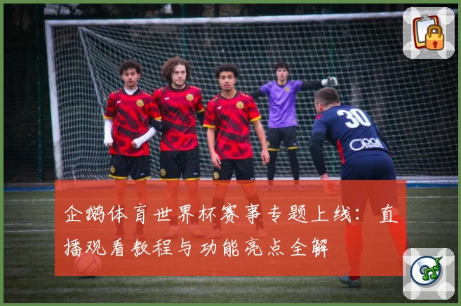 企鹅体育世界杯赛事专题上线：直播观看教程与功能亮点全解