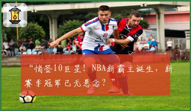 “悄签10巨星！NBA新霸主诞生，新赛季冠军已无悬念？”