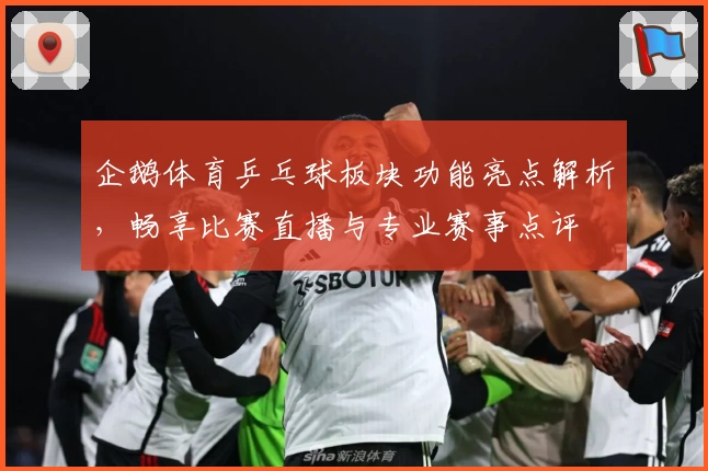 企鹅体育乒乓球板块功能亮点解析,畅享比赛直播与专业赛事点评