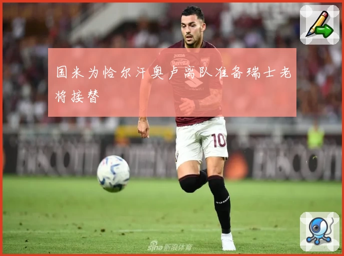 国米为恰尔汗奥卢离队准备瑞士老将接替