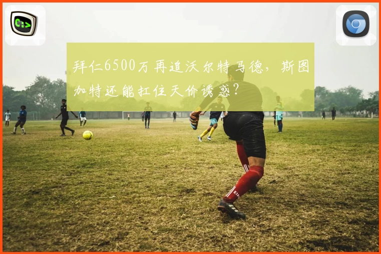 拜仁6500万再追沃尔特马德,斯图加特还能扛住天价诱惑?