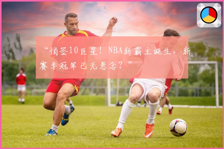 “悄签10巨星！NBA新霸主诞生，新赛季冠军已无悬念？”
