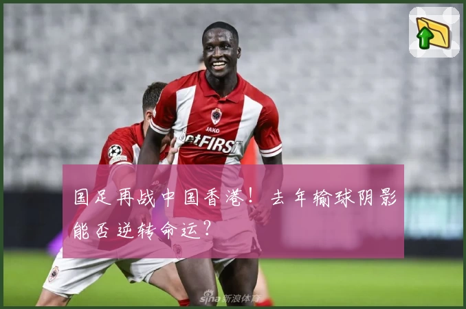 国足再战中国香港！去年输球阴影能否逆转命运？