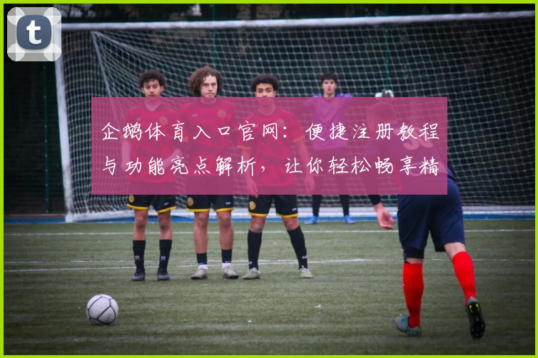 企鹅体育入口官网：便捷注册教程与功能亮点解析，让你轻松畅享精彩赛事