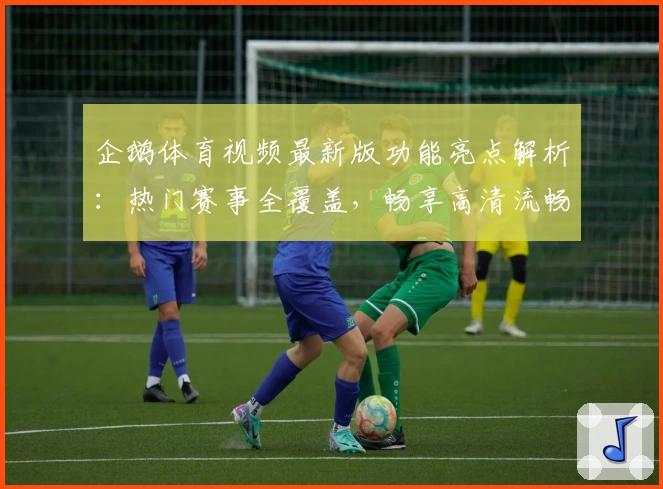 企鹅体育视频最新版功能亮点解析：热门赛事全覆盖，畅享高清流畅观看体验