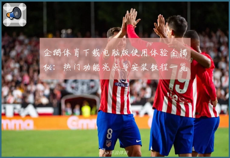 企鹅体育下载电脑版使用体验全揭秘：热门功能亮点与安装教程一览