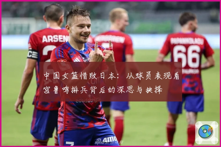 中国女篮惜败日本:从球员表现看宫鲁鸣排兵背后的深思与抉择