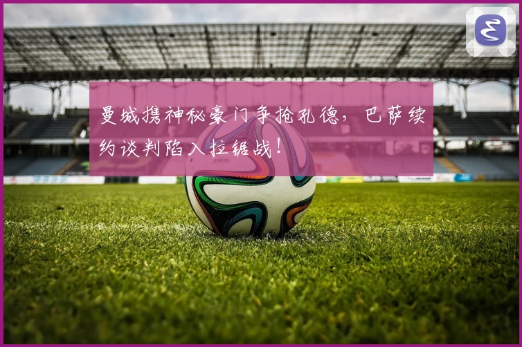 曼城携神秘豪门争抢孔德,巴萨续约谈判陷入拉锯战!
