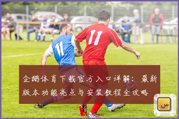 企鹅体育下载官方入口详解：最新版本功能亮点与安装教程全攻略