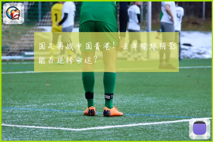 国足再战中国香港！去年输球阴影能否逆转命运？